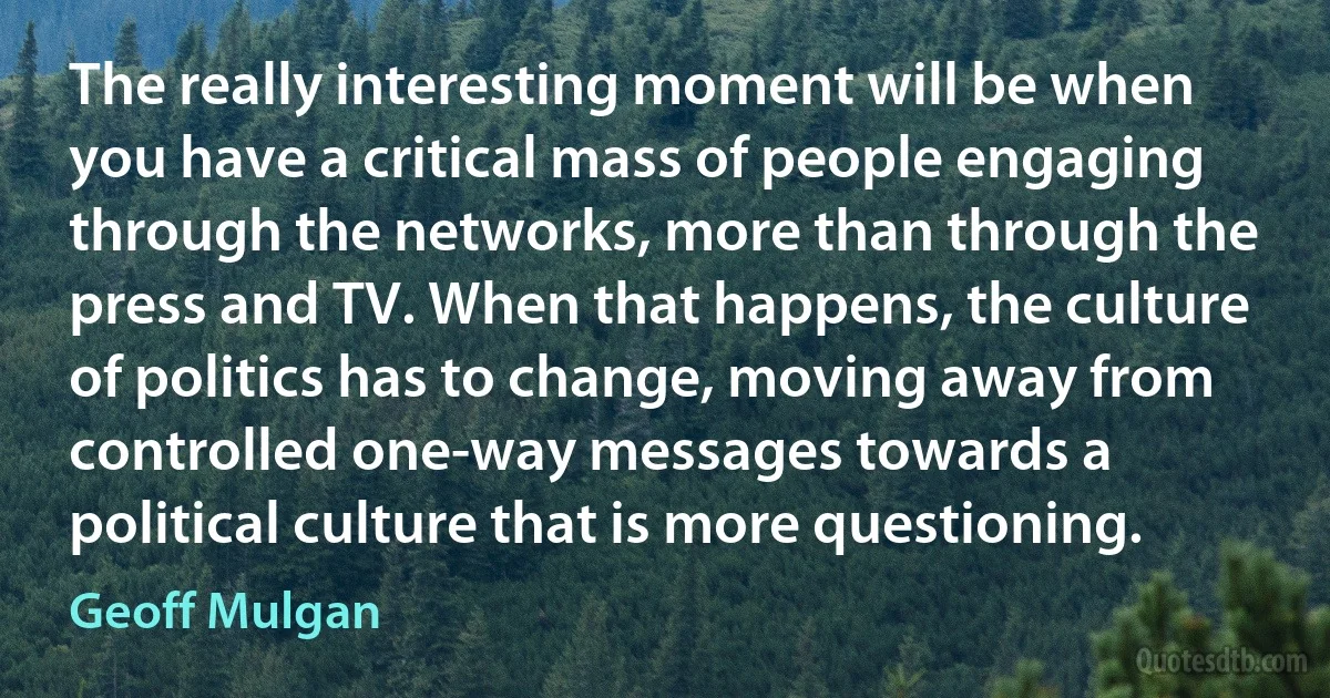 The really interesting moment will be when you have a critical mass of people engaging through the networks, more than through the press and TV. When that happens, the culture of politics has to change, moving away from controlled one-way messages towards a political culture that is more questioning. (Geoff Mulgan)