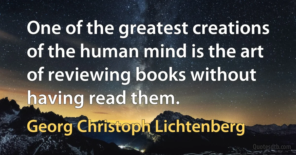 One of the greatest creations of the human mind is the art of reviewing books without having read them. (Georg Christoph Lichtenberg)