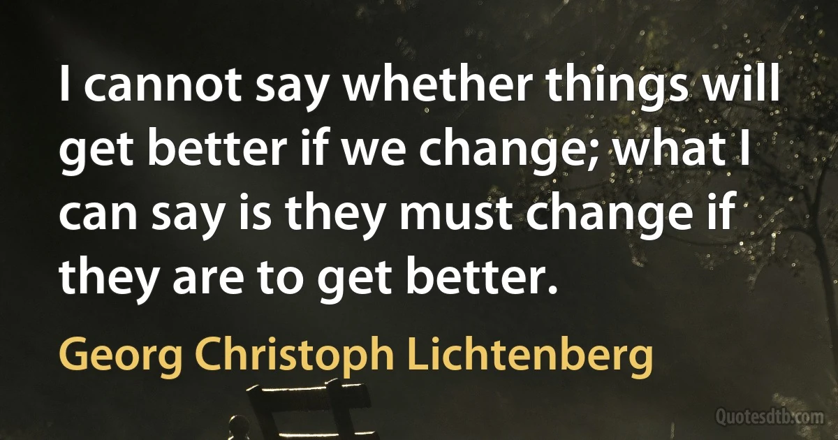 I cannot say whether things will get better if we change; what I can say is they must change if they are to get better. (Georg Christoph Lichtenberg)