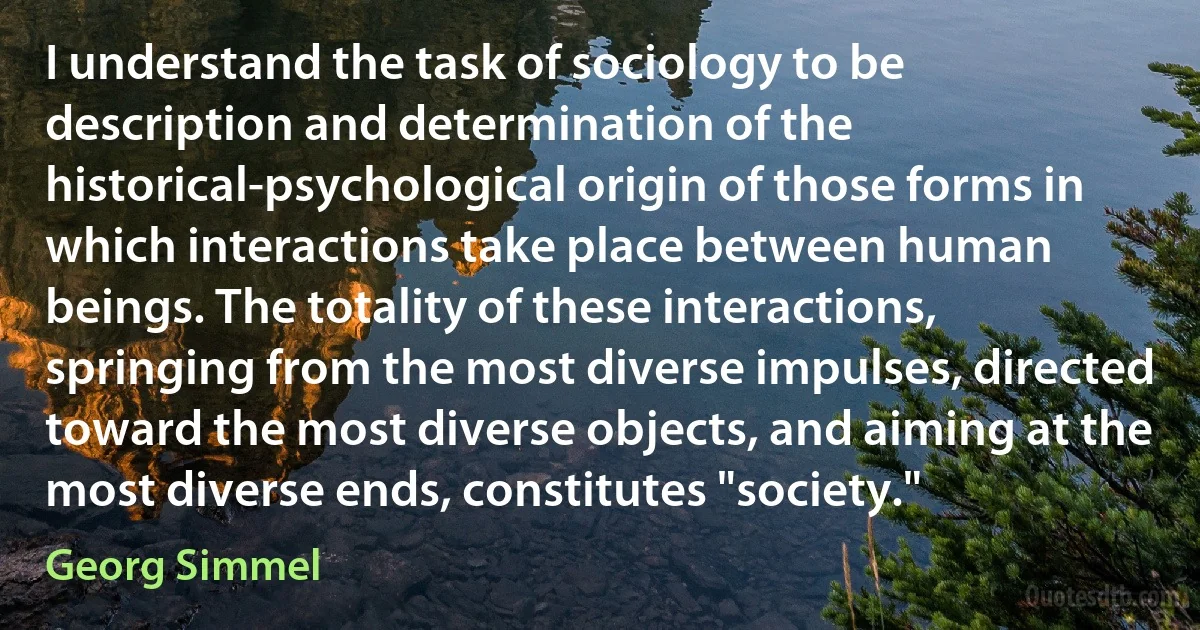 I understand the task of sociology to be description and determination of the historical-psychological origin of those forms in which interactions take place between human beings. The totality of these interactions, springing from the most diverse impulses, directed toward the most diverse objects, and aiming at the most diverse ends, constitutes "society." (Georg Simmel)