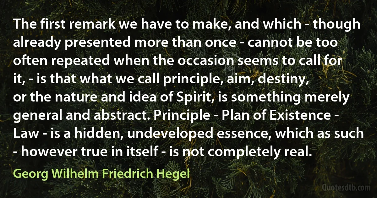 The first remark we have to make, and which - though already presented more than once - cannot be too often repeated when the occasion seems to call for it, - is that what we call principle, aim, destiny, or the nature and idea of Spirit, is something merely general and abstract. Principle - Plan of Existence - Law - is a hidden, undeveloped essence, which as such - however true in itself - is not completely real. (Georg Wilhelm Friedrich Hegel)