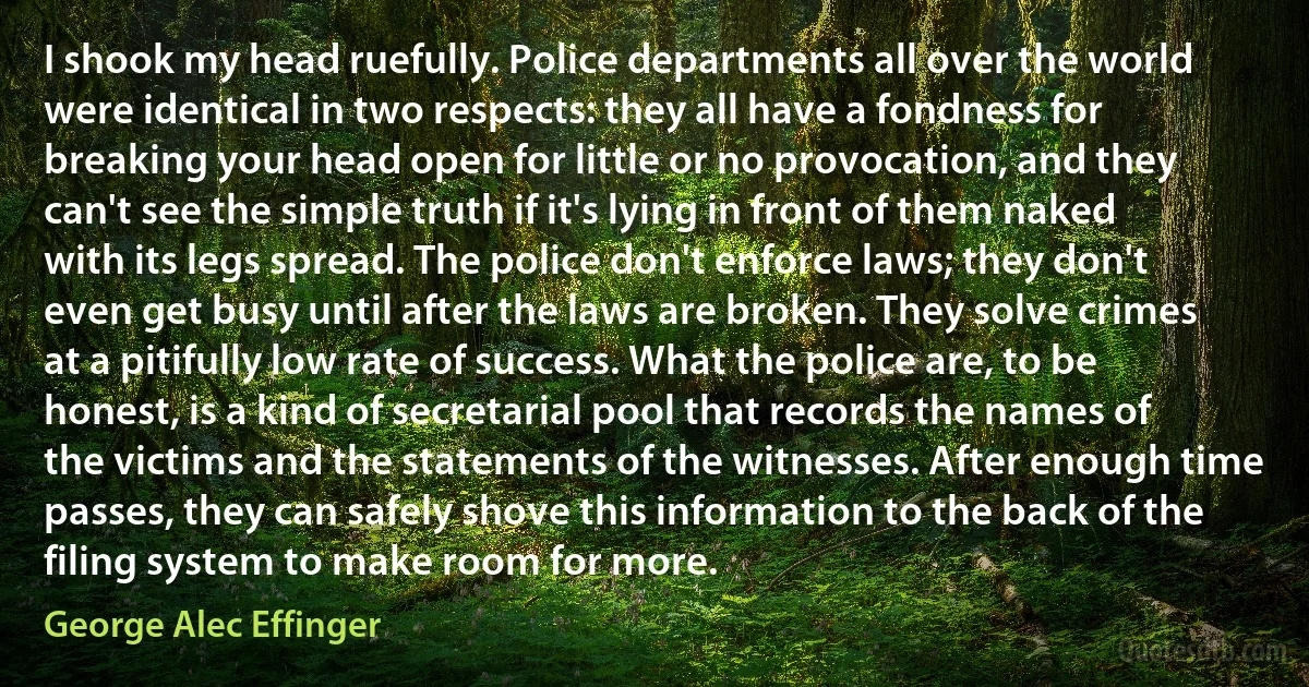 I shook my head ruefully. Police departments all over the world were identical in two respects: they all have a fondness for breaking your head open for little or no provocation, and they can't see the simple truth if it's lying in front of them naked with its legs spread. The police don't enforce laws; they don't even get busy until after the laws are broken. They solve crimes at a pitifully low rate of success. What the police are, to be honest, is a kind of secretarial pool that records the names of the victims and the statements of the witnesses. After enough time passes, they can safely shove this information to the back of the filing system to make room for more. (George Alec Effinger)