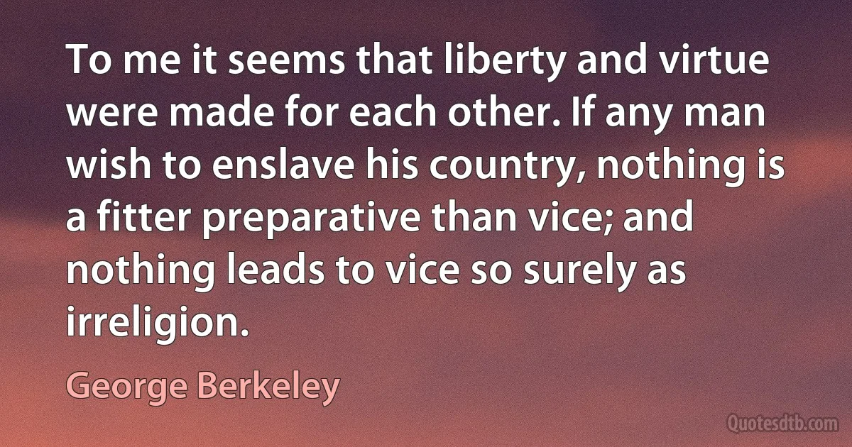 To me it seems that liberty and virtue were made for each other. If any man wish to enslave his country, nothing is a fitter preparative than vice; and nothing leads to vice so surely as irreligion. (George Berkeley)