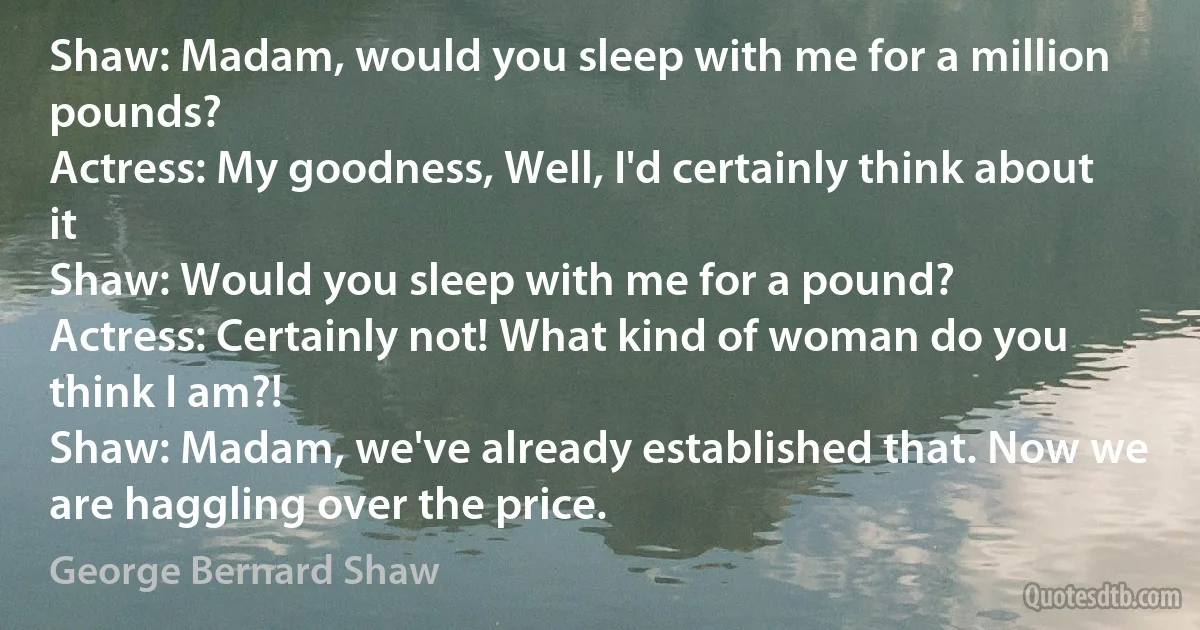 Shaw: Madam, would you sleep with me for a million pounds?
Actress: My goodness, Well, I'd certainly think about it
Shaw: Would you sleep with me for a pound?
Actress: Certainly not! What kind of woman do you think I am?!
Shaw: Madam, we've already established that. Now we are haggling over the price. (George Bernard Shaw)