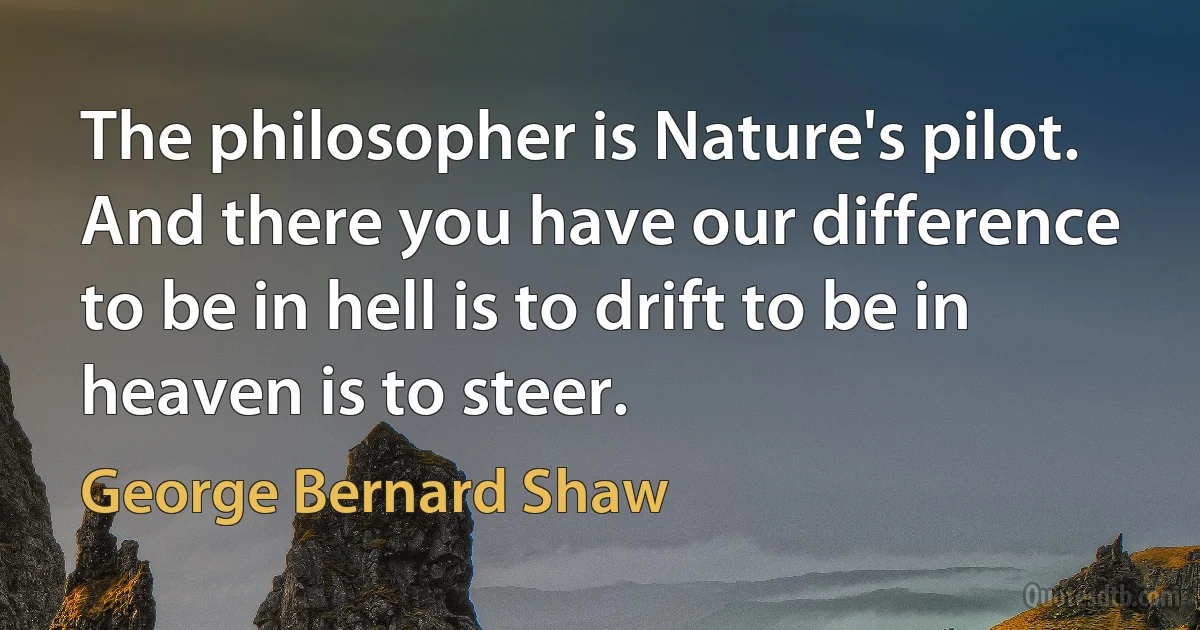 The philosopher is Nature's pilot. And there you have our difference to be in hell is to drift to be in heaven is to steer. (George Bernard Shaw)