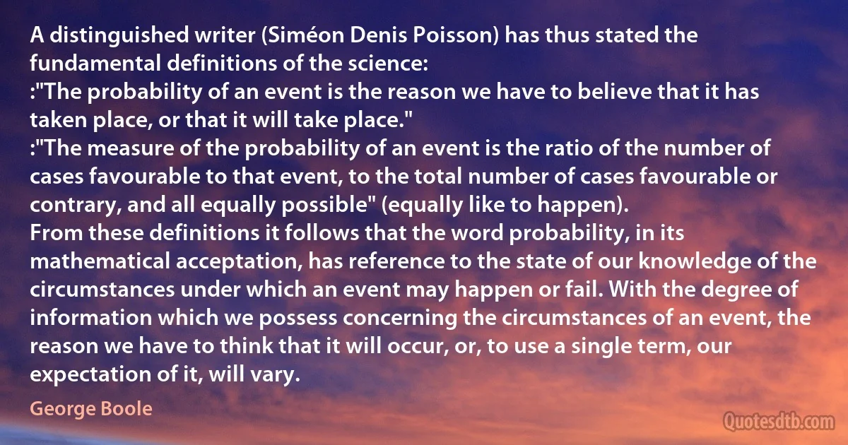 A distinguished writer (Siméon Denis Poisson) has thus stated the fundamental definitions of the science:
:"The probability of an event is the reason we have to believe that it has taken place, or that it will take place."
:"The measure of the probability of an event is the ratio of the number of cases favourable to that event, to the total number of cases favourable or contrary, and all equally possible" (equally like to happen).
From these definitions it follows that the word probability, in its mathematical acceptation, has reference to the state of our knowledge of the circumstances under which an event may happen or fail. With the degree of information which we possess concerning the circumstances of an event, the reason we have to think that it will occur, or, to use a single term, our expectation of it, will vary. (George Boole)