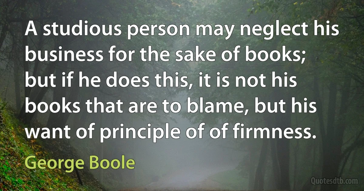 A studious person may neglect his business for the sake of books; but if he does this, it is not his books that are to blame, but his want of principle of of firmness. (George Boole)