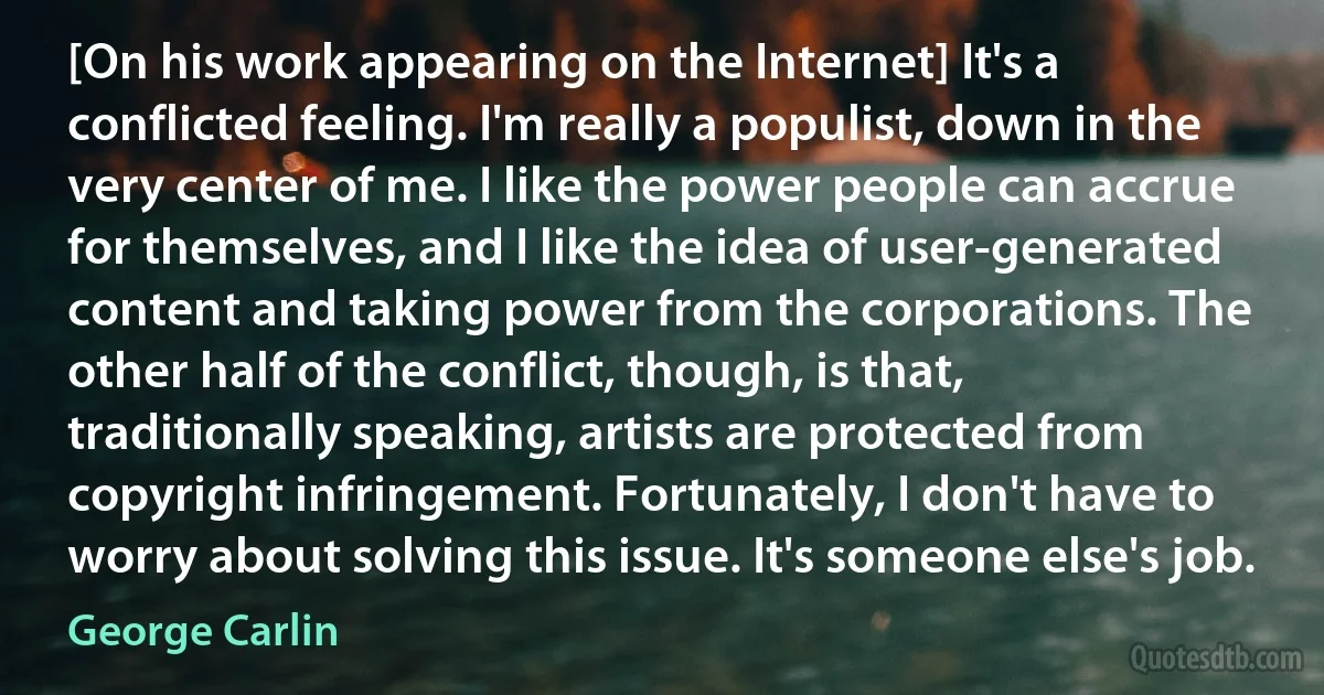 [On his work appearing on the Internet] It's a conflicted feeling. I'm really a populist, down in the very center of me. I like the power people can accrue for themselves, and I like the idea of user-generated content and taking power from the corporations. The other half of the conflict, though, is that, traditionally speaking, artists are protected from copyright infringement. Fortunately, I don't have to worry about solving this issue. It's someone else's job. (George Carlin)