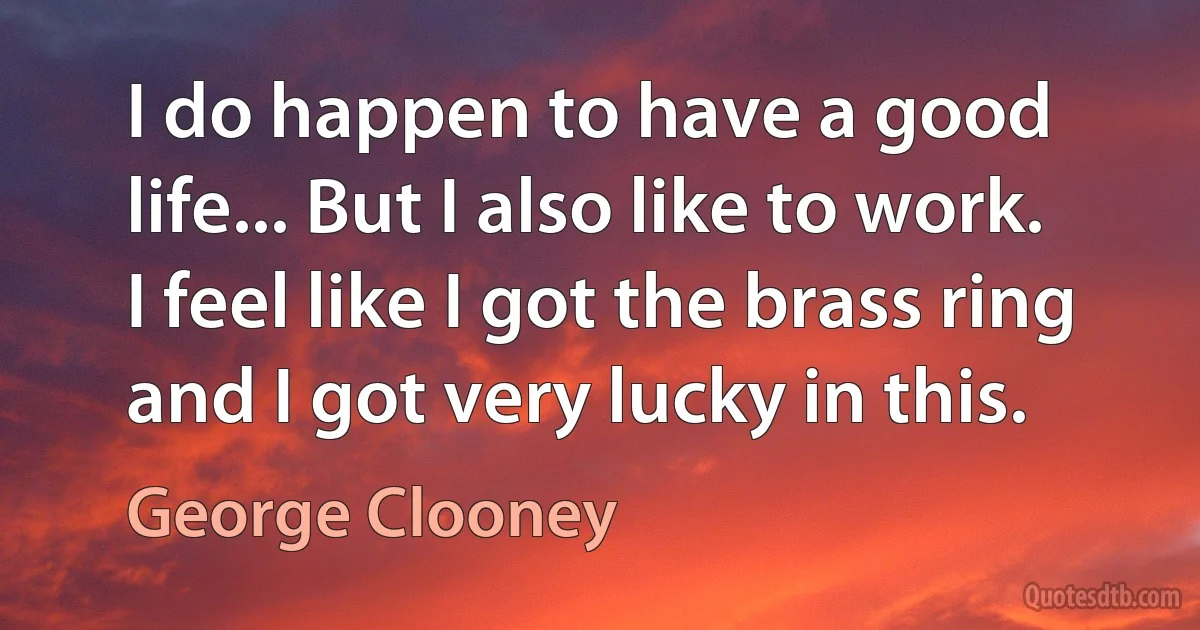 I do happen to have a good life... But I also like to work. I feel like I got the brass ring and I got very lucky in this. (George Clooney)