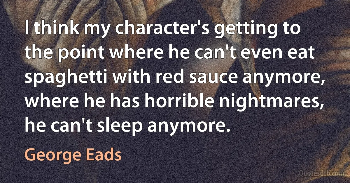 I think my character's getting to the point where he can't even eat spaghetti with red sauce anymore, where he has horrible nightmares, he can't sleep anymore. (George Eads)