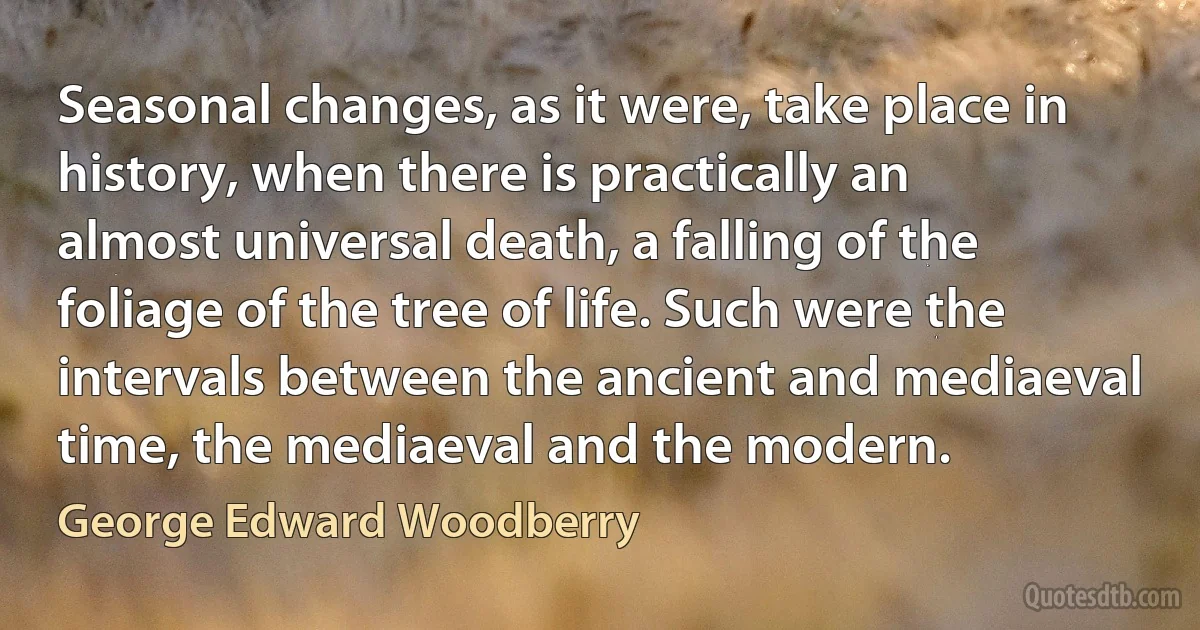 Seasonal changes, as it were, take place in history, when there is practically an almost universal death, a falling of the foliage of the tree of life. Such were the intervals between the ancient and mediaeval time, the mediaeval and the modern. (George Edward Woodberry)