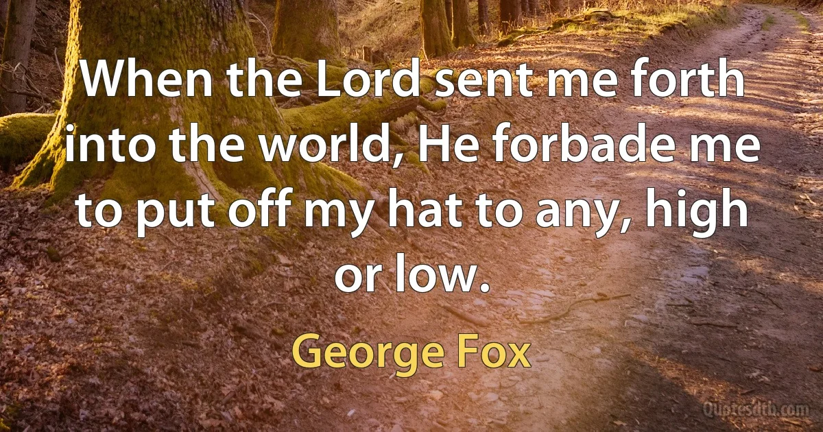 When the Lord sent me forth into the world, He forbade me to put off my hat to any, high or low. (George Fox)