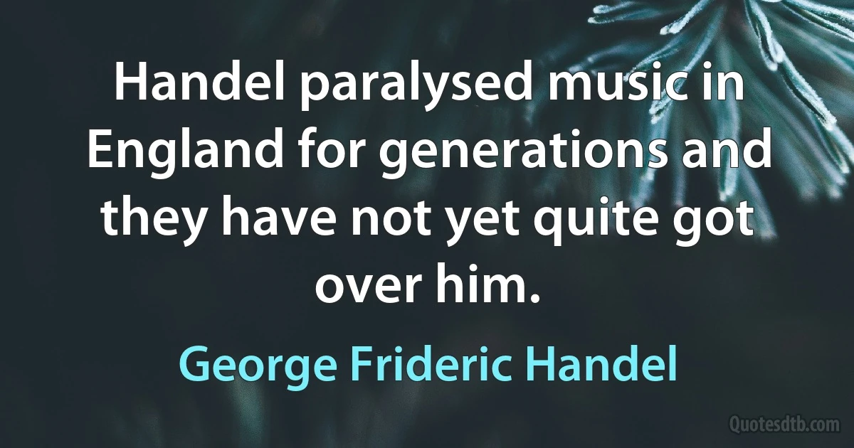 Handel paralysed music in England for generations and they have not yet quite got over him. (George Frideric Handel)