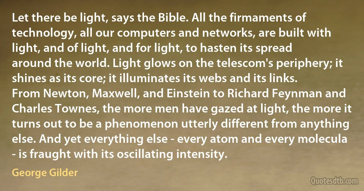 Let there be light, says the Bible. All the firmaments of technology, all our computers and networks, are built with light, and of light, and for light, to hasten its spread around the world. Light glows on the telescom's periphery; it shines as its core; it illuminates its webs and its links. From Newton, Maxwell, and Einstein to Richard Feynman and Charles Townes, the more men have gazed at light, the more it turns out to be a phenomenon utterly different from anything else. And yet everything else - every atom and every molecula - is fraught with its oscillating intensity. (George Gilder)