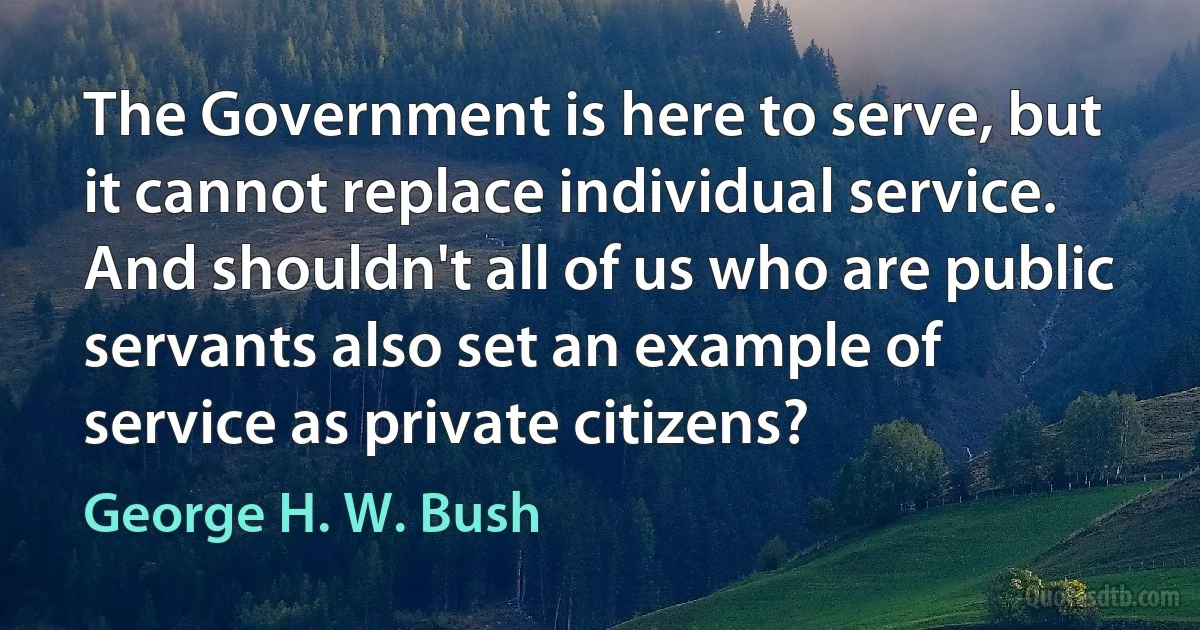 The Government is here to serve, but it cannot replace individual service. And shouldn't all of us who are public servants also set an example of service as private citizens? (George H. W. Bush)