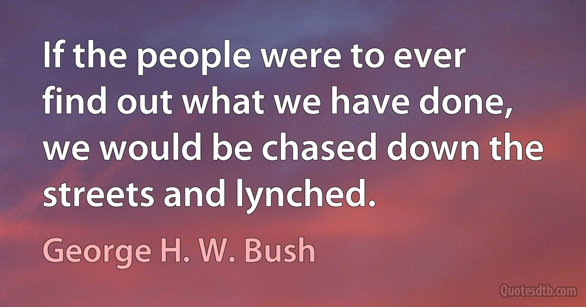 If the people were to ever find out what we have done, we would be chased down the streets and lynched. (George H. W. Bush)