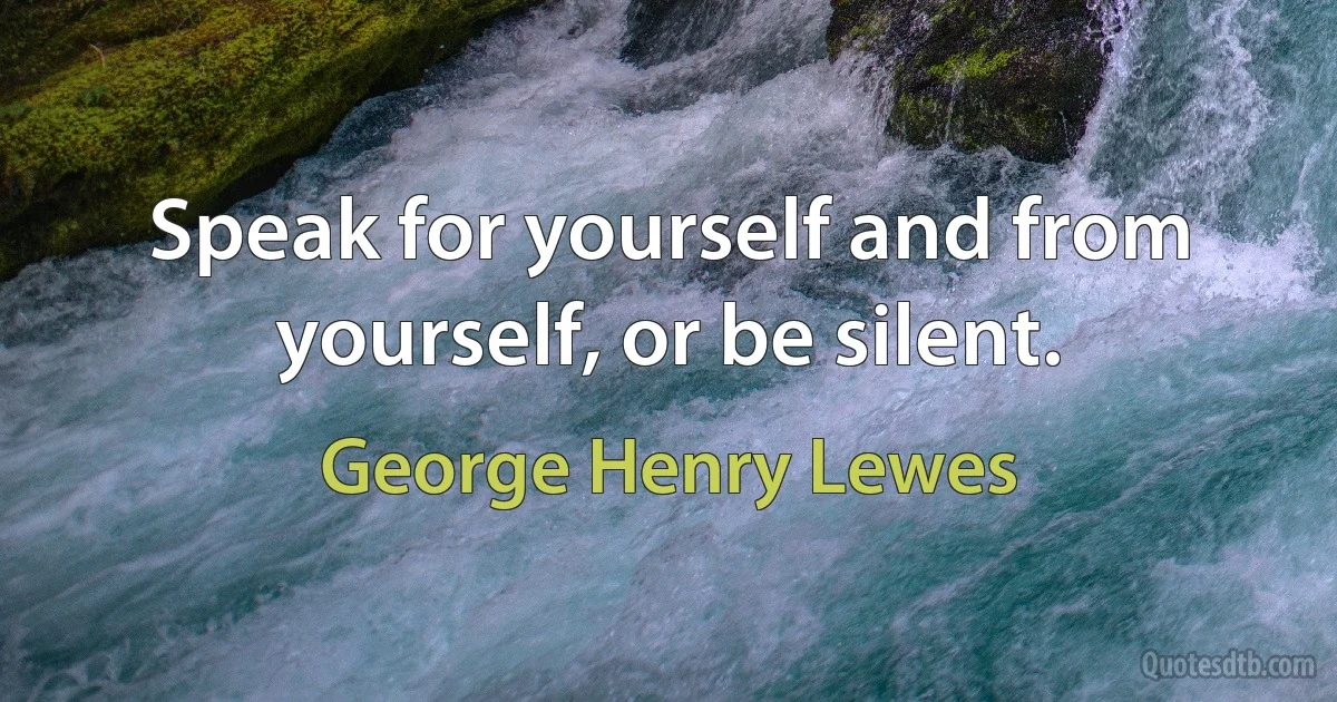 Speak for yourself and from yourself, or be silent. (George Henry Lewes)