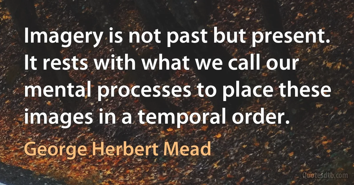 Imagery is not past but present. It rests with what we call our mental processes to place these images in a temporal order. (George Herbert Mead)