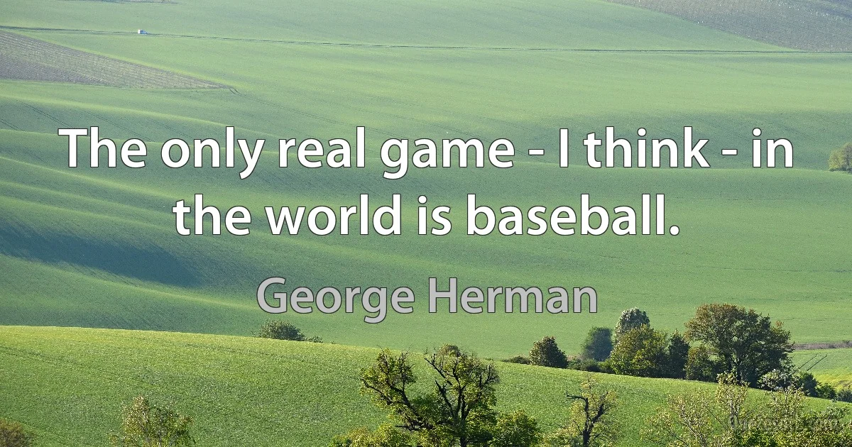 The only real game - I think - in the world is baseball. (George Herman)