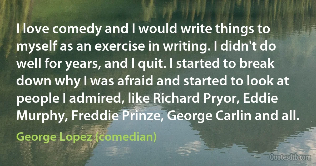 I love comedy and I would write things to myself as an exercise in writing. I didn't do well for years, and I quit. I started to break down why I was afraid and started to look at people I admired, like Richard Pryor, Eddie Murphy, Freddie Prinze, George Carlin and all. (George Lopez (comedian))