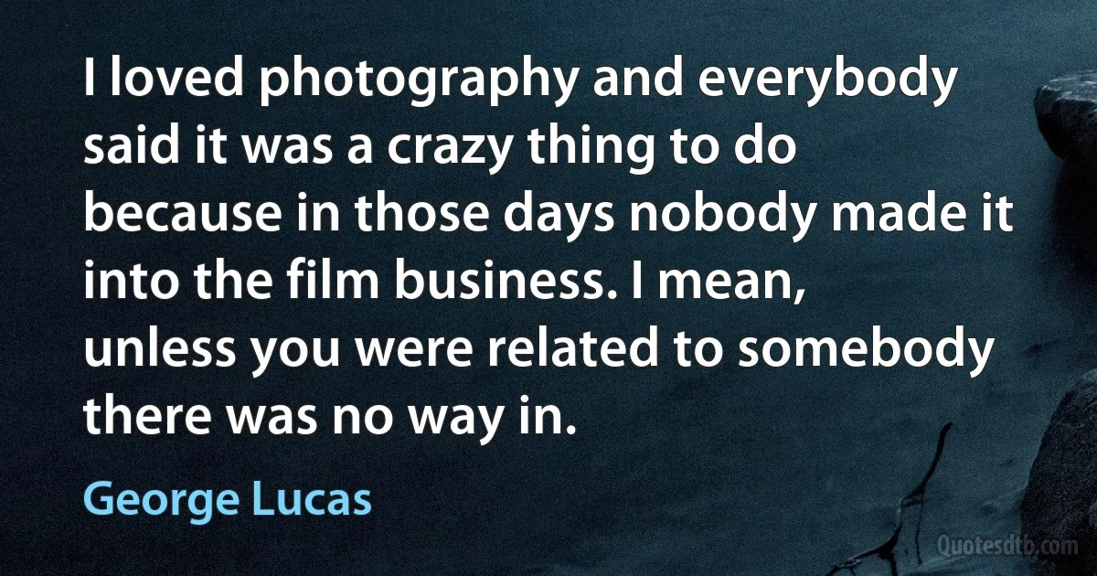 I loved photography and everybody said it was a crazy thing to do because in those days nobody made it into the film business. I mean, unless you were related to somebody there was no way in. (George Lucas)