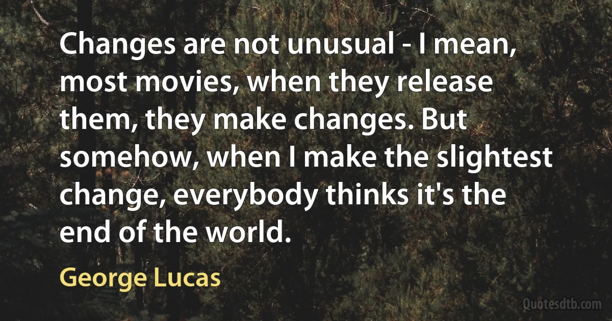 Changes are not unusual - I mean, most movies, when they release them, they make changes. But somehow, when I make the slightest change, everybody thinks it's the end of the world. (George Lucas)