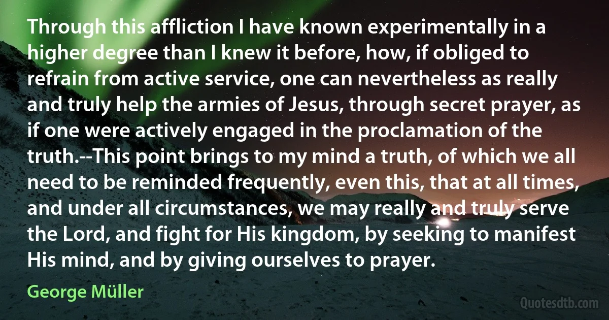 Through this affliction I have known experimentally in a higher degree than I knew it before, how, if obliged to refrain from active service, one can nevertheless as really and truly help the armies of Jesus, through secret prayer, as if one were actively engaged in the proclamation of the truth.--This point brings to my mind a truth, of which we all need to be reminded frequently, even this, that at all times, and under all circumstances, we may really and truly serve the Lord, and fight for His kingdom, by seeking to manifest His mind, and by giving ourselves to prayer. (George Müller)