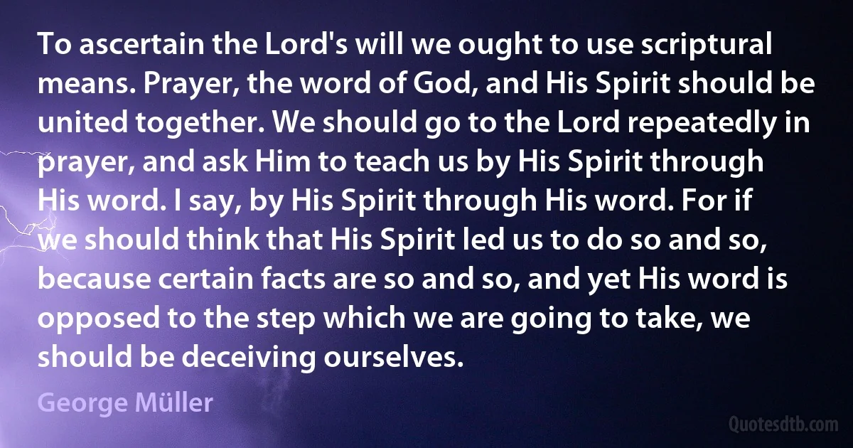 To ascertain the Lord's will we ought to use scriptural means. Prayer, the word of God, and His Spirit should be united together. We should go to the Lord repeatedly in prayer, and ask Him to teach us by His Spirit through His word. I say, by His Spirit through His word. For if we should think that His Spirit led us to do so and so, because certain facts are so and so, and yet His word is opposed to the step which we are going to take, we should be deceiving ourselves. (George Müller)