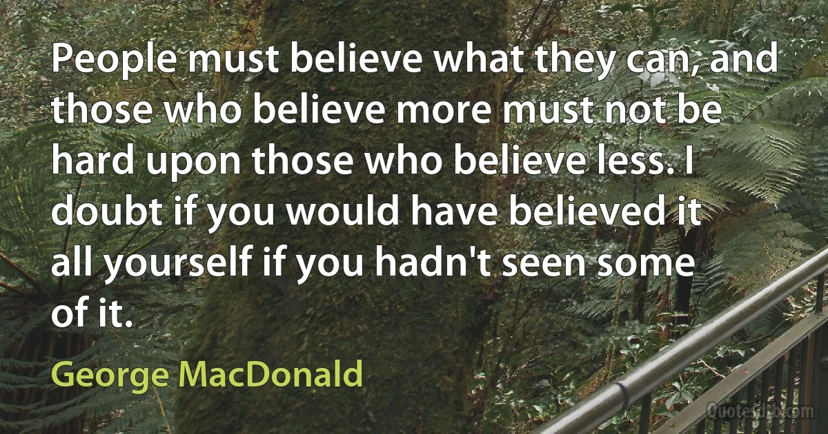 People must believe what they can, and those who believe more must not be hard upon those who believe less. I doubt if you would have believed it all yourself if you hadn't seen some of it. (George MacDonald)