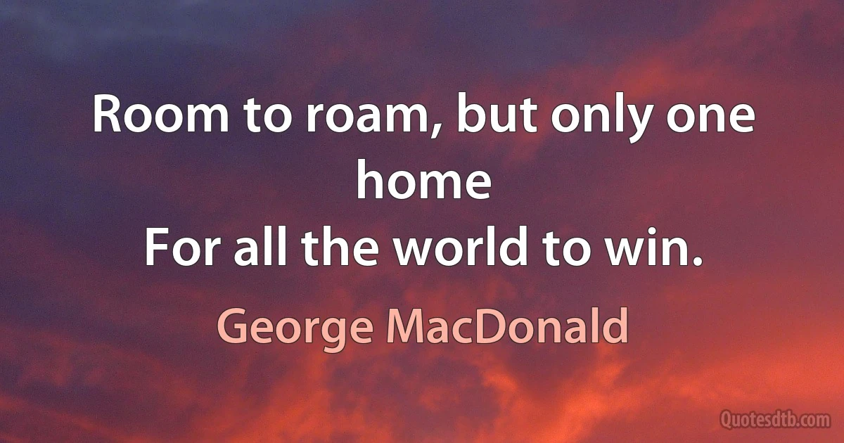 Room to roam, but only one home
For all the world to win. (George MacDonald)