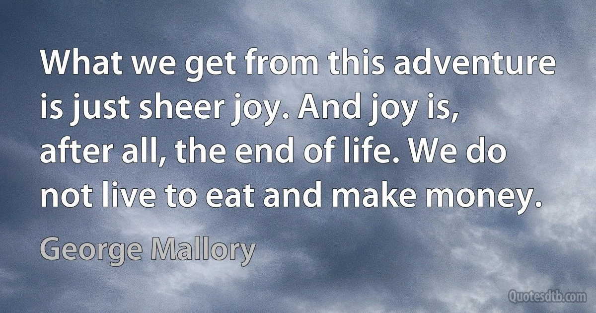 What we get from this adventure is just sheer joy. And joy is, after all, the end of life. We do not live to eat and make money. (George Mallory)