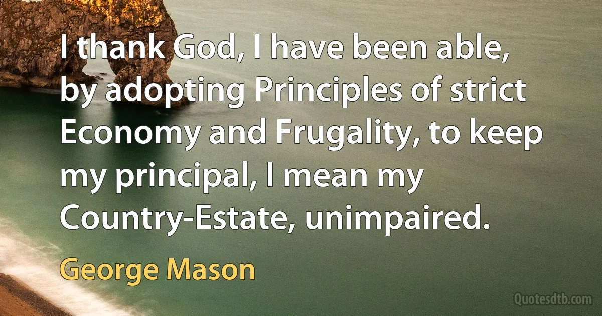 I thank God, I have been able, by adopting Principles of strict Economy and Frugality, to keep my principal, I mean my Country-Estate, unimpaired. (George Mason)