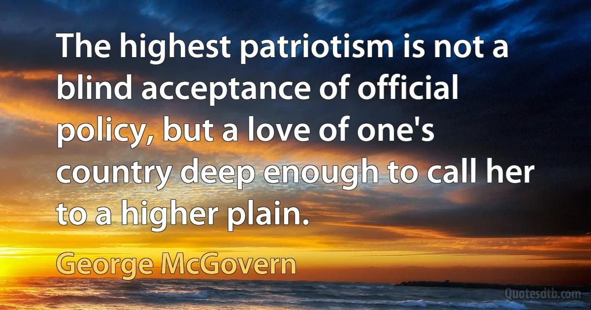 The highest patriotism is not a blind acceptance of official policy, but a love of one's country deep enough to call her to a higher plain. (George McGovern)