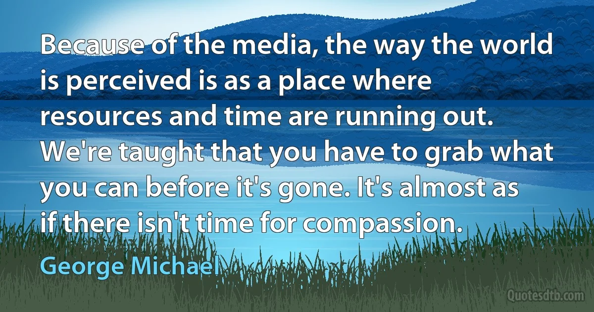 Because of the media, the way the world is perceived is as a place where resources and time are running out. We're taught that you have to grab what you can before it's gone. It's almost as if there isn't time for compassion. (George Michael)