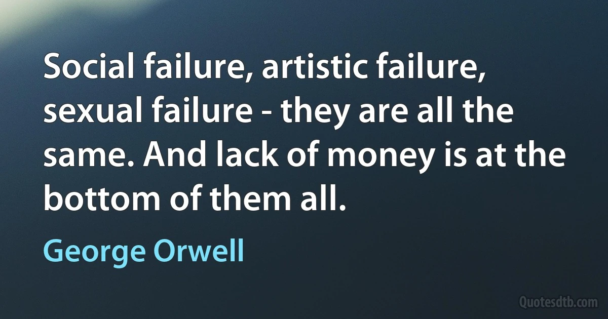 Social failure, artistic failure, sexual failure - they are all the same. And lack of money is at the bottom of them all. (George Orwell)