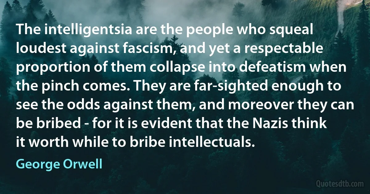 The intelligentsia are the people who squeal loudest against fascism, and yet a respectable proportion of them collapse into defeatism when the pinch comes. They are far-sighted enough to see the odds against them, and moreover they can be bribed - for it is evident that the Nazis think it worth while to bribe intellectuals. (George Orwell)