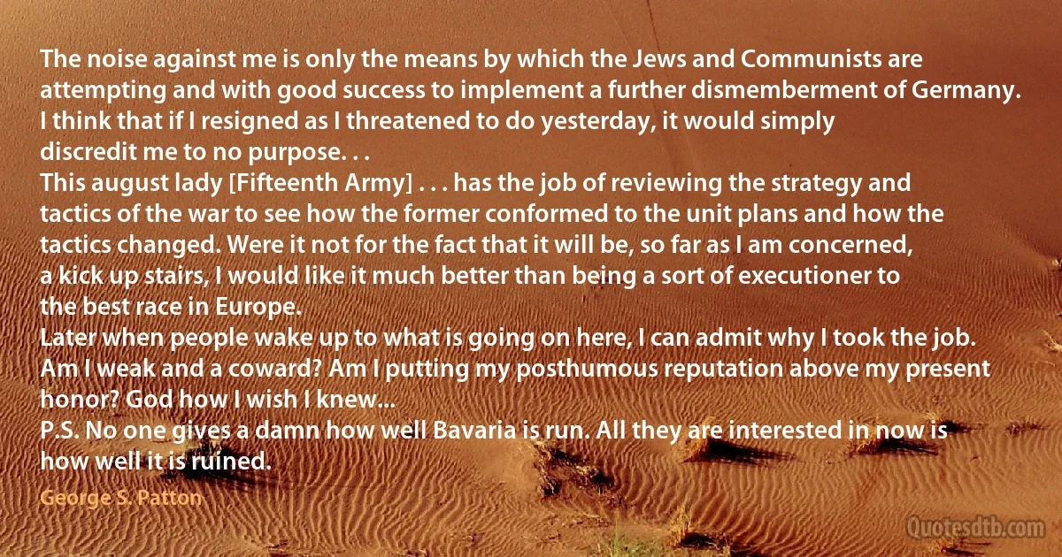 The noise against me is only the means by which the Jews and Communists are attempting and with good success to implement a further dismemberment of Germany.
I think that if I resigned as I threatened to do yesterday, it would simply discredit me to no purpose. . .
This august lady [Fifteenth Army] . . . has the job of reviewing the strategy and tactics of the war to see how the former conformed to the unit plans and how the tactics changed. Were it not for the fact that it will be, so far as I am concerned, a kick up stairs, I would like it much better than being a sort of executioner to the best race in Europe.
Later when people wake up to what is going on here, I can admit why I took the job.
Am I weak and a coward? Am I putting my posthumous reputation above my present honor? God how I wish I knew...
P.S. No one gives a damn how well Bavaria is run. All they are interested in now is how well it is ruined. (George S. Patton)