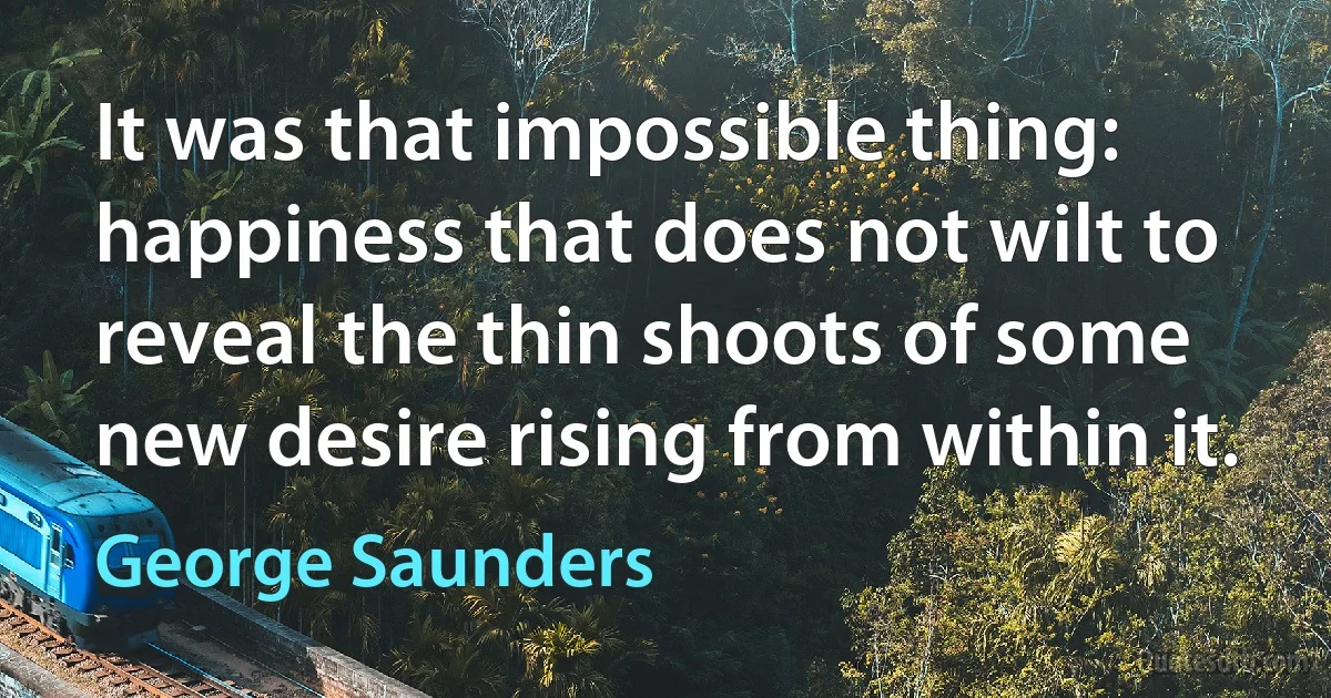 It was that impossible thing: happiness that does not wilt to reveal the thin shoots of some new desire rising from within it. (George Saunders)