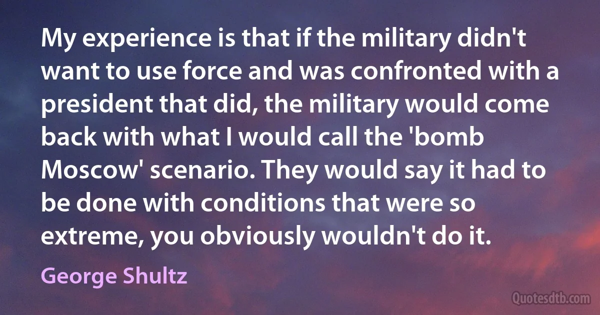 My experience is that if the military didn't want to use force and was confronted with a president that did, the military would come back with what I would call the 'bomb Moscow' scenario. They would say it had to be done with conditions that were so extreme, you obviously wouldn't do it. (George Shultz)