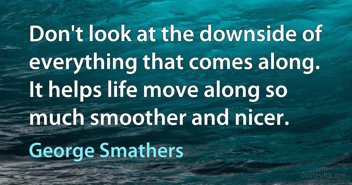 Don't look at the downside of everything that comes along. It helps life move along so much smoother and nicer. (George Smathers)