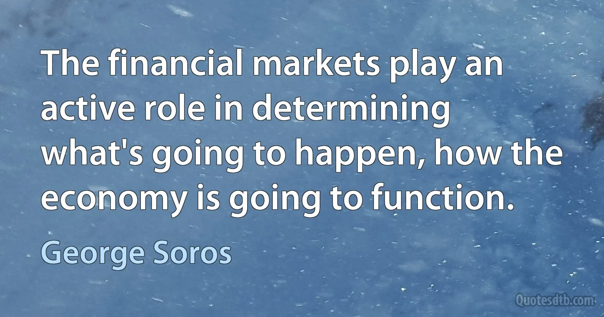 The financial markets play an active role in determining what's going to happen, how the economy is going to function. (George Soros)