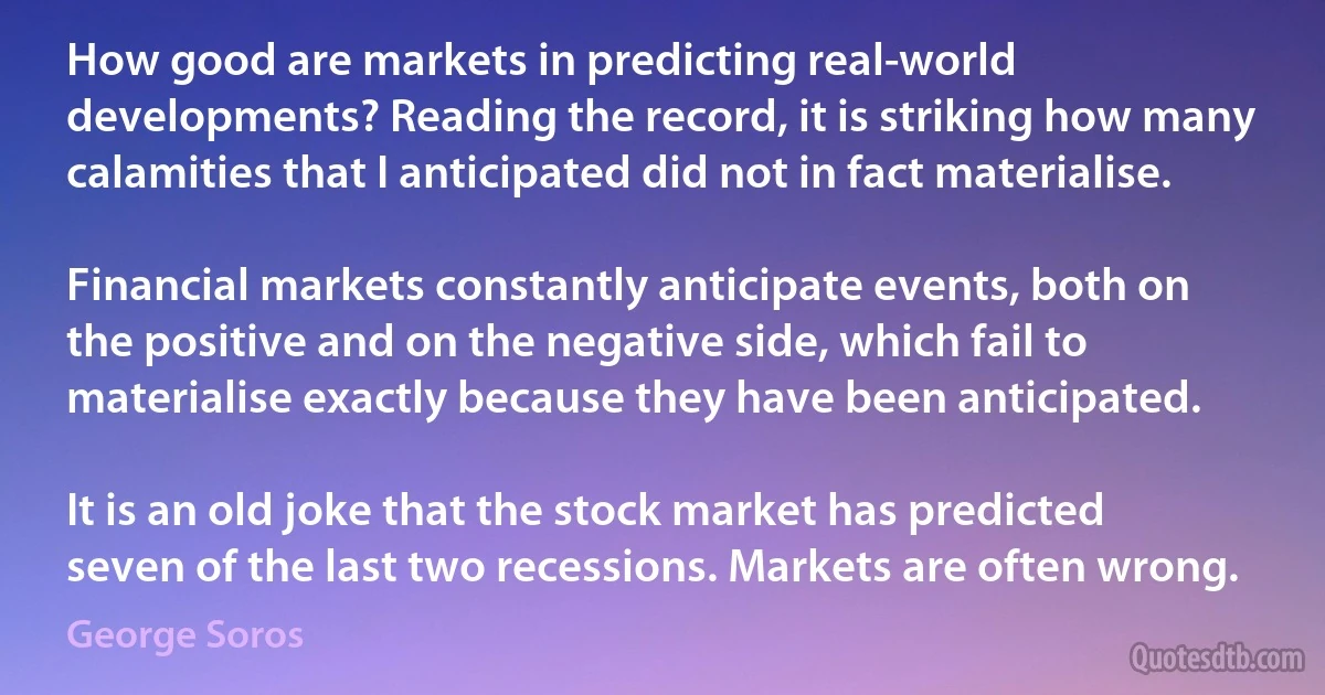 How good are markets in predicting real-world developments? Reading the record, it is striking how many calamities that I anticipated did not in fact materialise.

Financial markets constantly anticipate events, both on the positive and on the negative side, which fail to materialise exactly because they have been anticipated.

It is an old joke that the stock market has predicted seven of the last two recessions. Markets are often wrong. (George Soros)