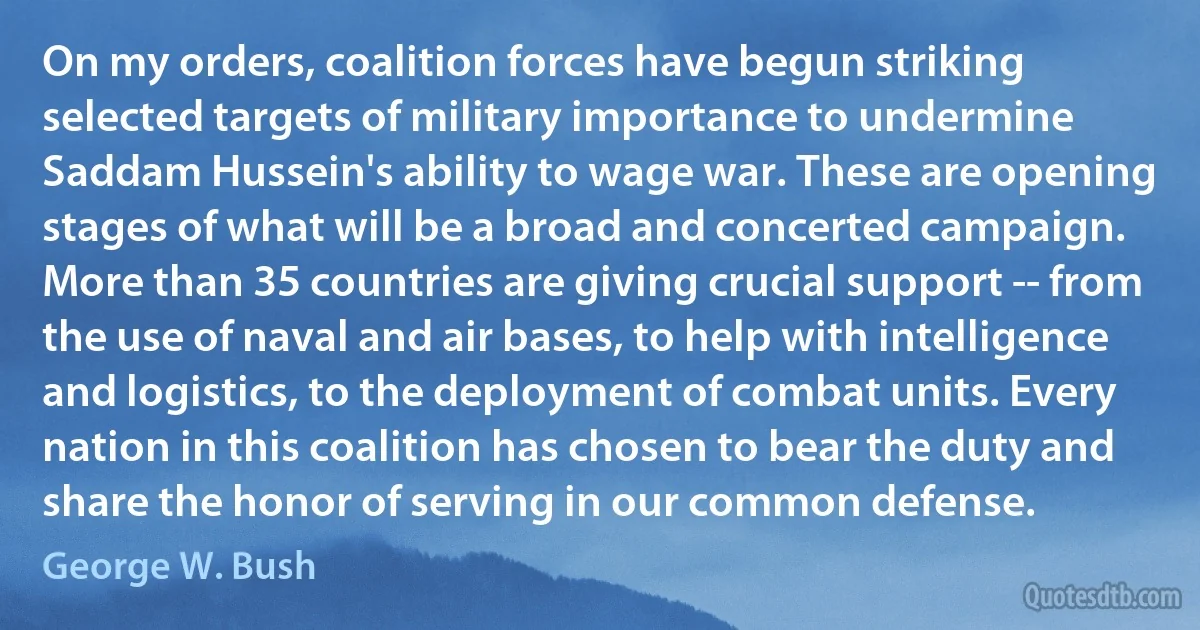 On my orders, coalition forces have begun striking selected targets of military importance to undermine Saddam Hussein's ability to wage war. These are opening stages of what will be a broad and concerted campaign. More than 35 countries are giving crucial support -- from the use of naval and air bases, to help with intelligence and logistics, to the deployment of combat units. Every nation in this coalition has chosen to bear the duty and share the honor of serving in our common defense. (George W. Bush)