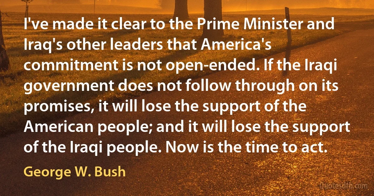 I've made it clear to the Prime Minister and Iraq's other leaders that America's commitment is not open-ended. If the Iraqi government does not follow through on its promises, it will lose the support of the American people; and it will lose the support of the Iraqi people. Now is the time to act. (George W. Bush)