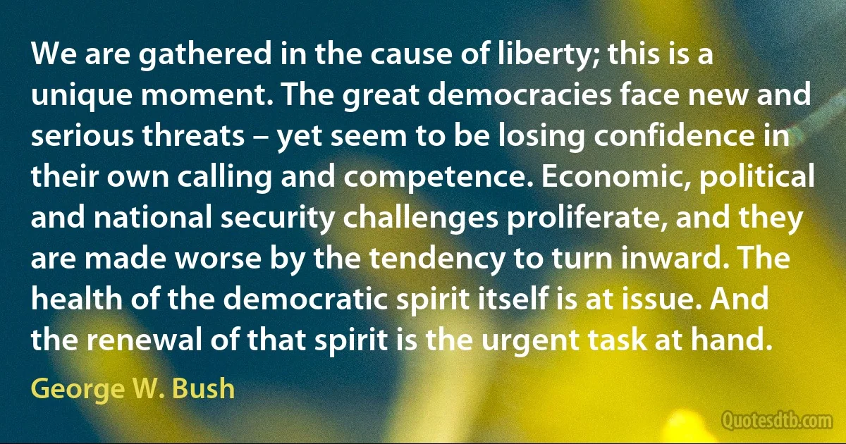 We are gathered in the cause of liberty; this is a unique moment. The great democracies face new and serious threats – yet seem to be losing confidence in their own calling and competence. Economic, political and national security challenges proliferate, and they are made worse by the tendency to turn inward. The health of the democratic spirit itself is at issue. And the renewal of that spirit is the urgent task at hand. (George W. Bush)