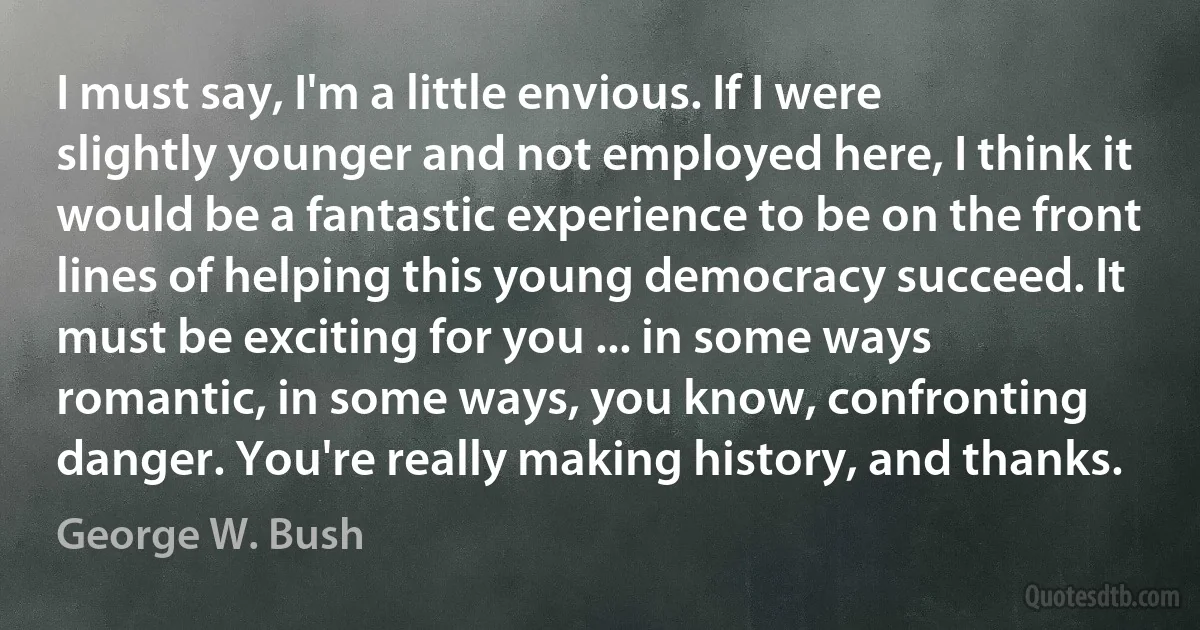 I must say, I'm a little envious. If I were slightly younger and not employed here, I think it would be a fantastic experience to be on the front lines of helping this young democracy succeed. It must be exciting for you ... in some ways romantic, in some ways, you know, confronting danger. You're really making history, and thanks. (George W. Bush)