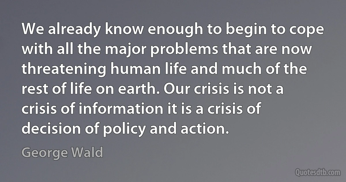 We already know enough to begin to cope with all the major problems that are now threatening human life and much of the rest of life on earth. Our crisis is not a crisis of information it is a crisis of decision of policy and action. (George Wald)