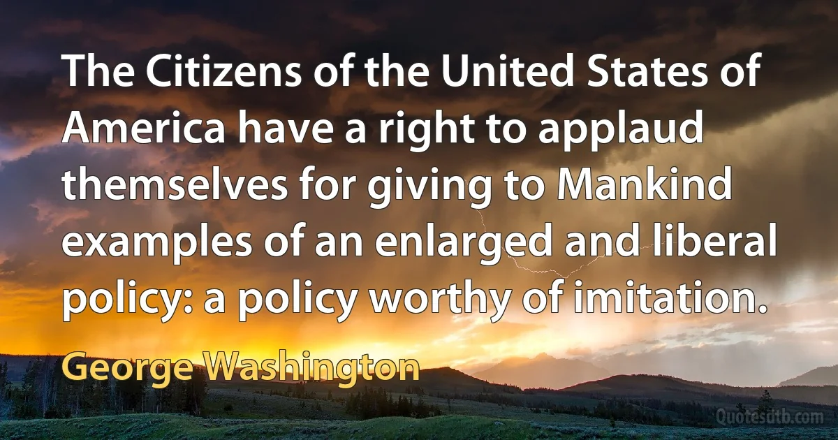 The Citizens of the United States of America have a right to applaud themselves for giving to Mankind examples of an enlarged and liberal policy: a policy worthy of imitation. (George Washington)