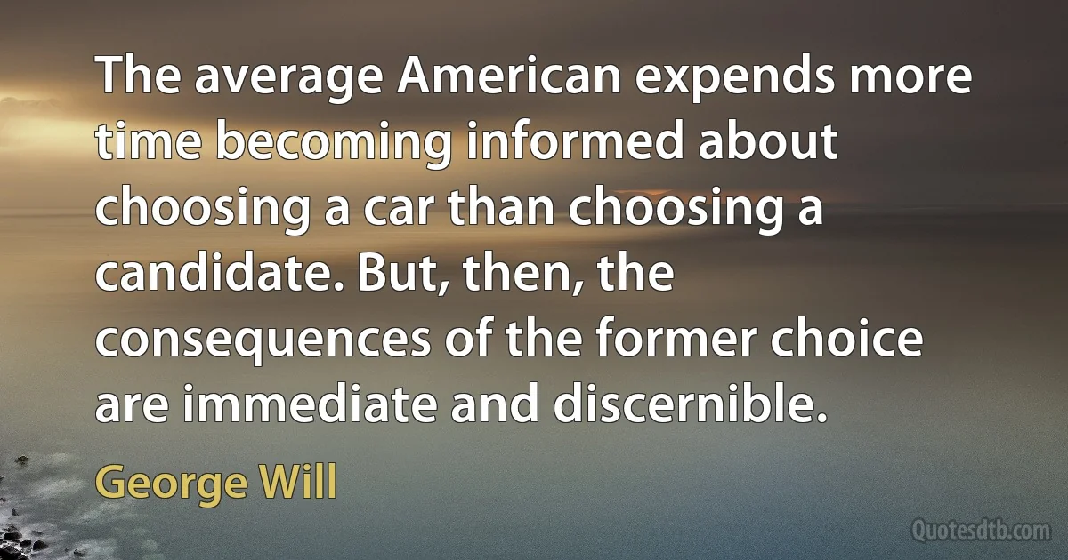 The average American expends more time becoming informed about choosing a car than choosing a candidate. But, then, the consequences of the former choice are immediate and discernible. (George Will)