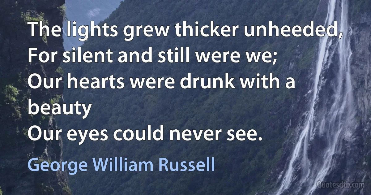 The lights grew thicker unheeded,
For silent and still were we;
Our hearts were drunk with a beauty
Our eyes could never see. (George William Russell)